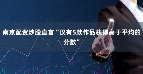 南京配资炒股直言“仅有5款作品获得高于平均的分数”