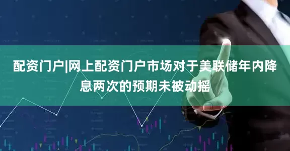 配资门户|网上配资门户市场对于美联储年内降息两次的预期未被动摇