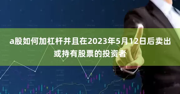 a股如何加杠杆并且在2023年5月12日后卖出或持有股票的投资者