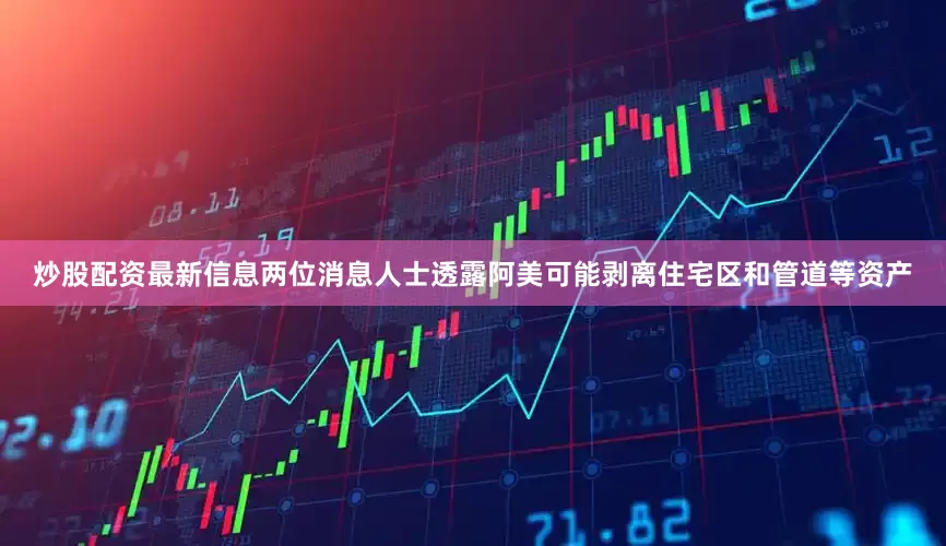 炒股配资最新信息两位消息人士透露阿美可能剥离住宅区和管道等资产