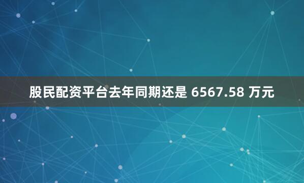 股民配资平台去年同期还是 6567.58 万元