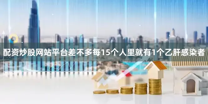 配资炒股网站平台差不多每15个人里就有1个乙肝感染者