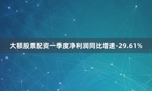 大额股票配资一季度净利润同比增速-29.61%
