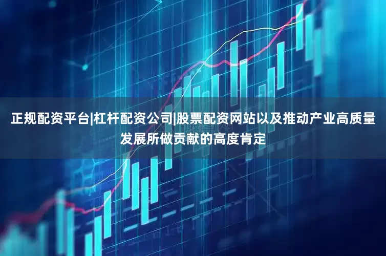 正规配资平台|杠杆配资公司|股票配资网站以及推动产业高质量发展所做贡献的高度肯定