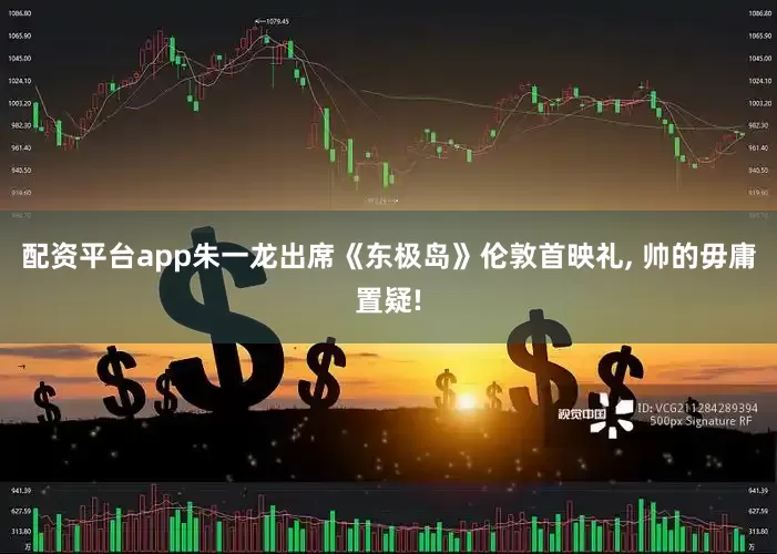 配资平台app朱一龙出席《东极岛》伦敦首映礼, 帅的毋庸置疑!