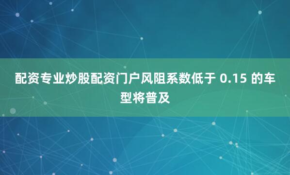 配资专业炒股配资门户风阻系数低于 0.15 的车型将普及