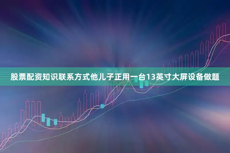股票配资知识联系方式他儿子正用一台13英寸大屏设备做题