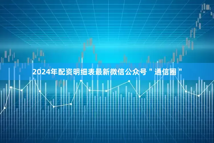 2024年配资明细表最新微信公众号＂通信圈＂