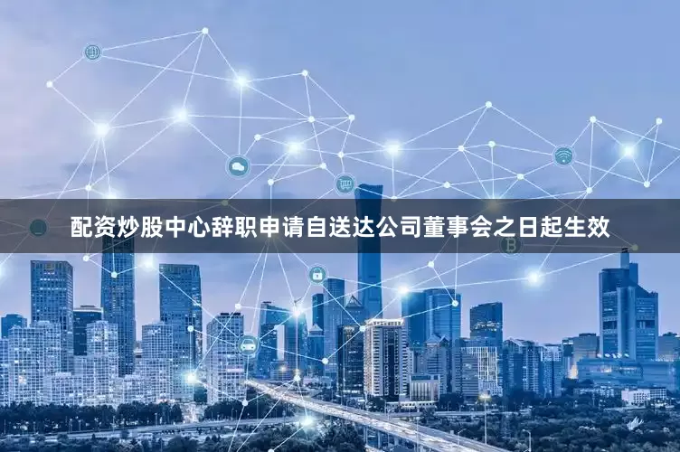 配资炒股中心辞职申请自送达公司董事会之日起生效