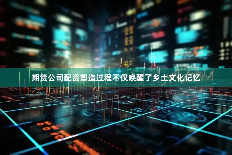 期货公司配资塑造过程不仅唤醒了乡土文化记忆